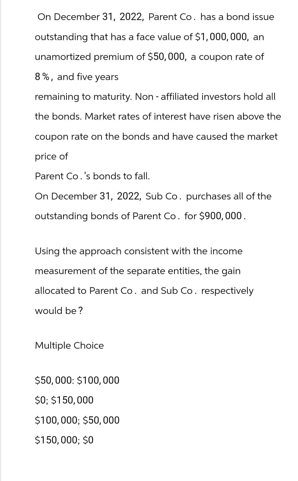 On December 31, 2022, Parent Co. has a bond issue
outstanding that has a face value of $1,000,000, an
unamortized premium of $50,000, a coupon rate of
8%, and five years
remaining to maturity. Non-affiliated investors hold all
the bonds. Market rates of interest have risen above the
coupon rate on the bonds and have caused the market
price of
Parent Co.'s bonds to fall.
On December 31, 2022, Sub Co. purchases all of the
outstanding bonds of Parent Co. for $900,000.
Using the approach consistent with the income
measurement of the separate entities, the gain
allocated to Parent Co. and Sub Co. respectively
would be?
Multiple Choice
$50,000: $100,000
$0; $150,000
$100,000; $50,000
$150,000; $0