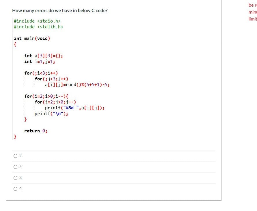 be r
How many errors do we have in below C code?
minu
limit
#include <stdio.h>
#include <stdlib.h>
int main(void)
int a[3][3]=();
int i=1,j=1;
for (;i<3;i++)
for (;j<3;j++)
a[i][j]=rand()%(5+5+1)-5;
for (i=2;i>0;i--){
for (j=2;j>0;j--)
printf("%3d ", a[i][j]);
printf("\n");
return 0;
O 2
O 5
3
4
