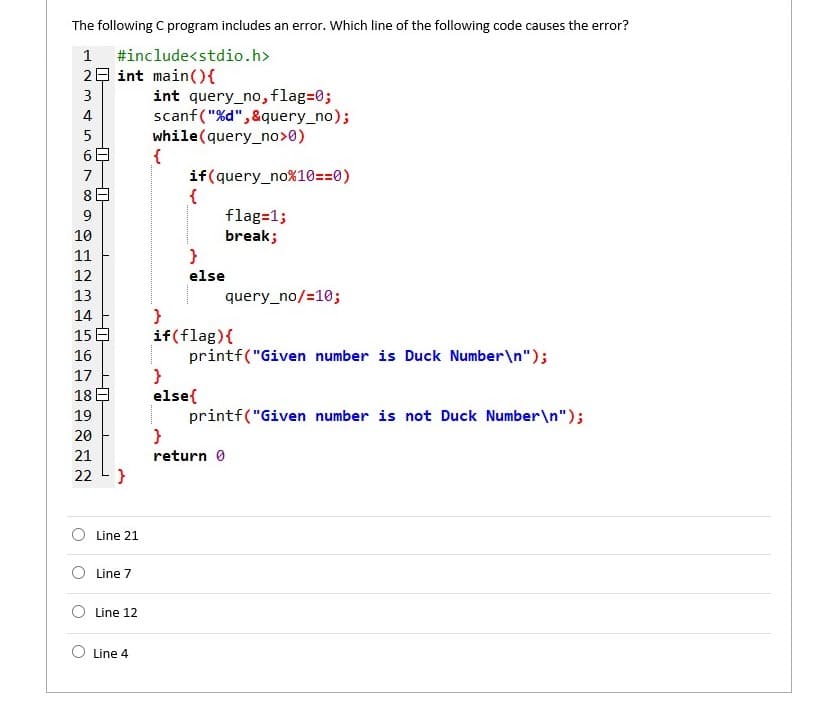 The following C program includes an error. Which line of the following code causes the error?
1
#include<stdio.h>
29 int main({
int query_no, flag=0;
scanf("%d", &query_no);
while(query_no>0)
{
if(query_no%10==0)
{
flag=1;
break;
}
3
4
7
8日
10
11
12
else
13
query_no/=10;
}
if(flag){
printf("Given number is Duck Number\n");
}
else{
printf("Given number is not Duck Number\n");
14
15 E
16
17
18日
19
20
21
return 0
22
O Line 21
Line 7
O Line 12
Line 4
