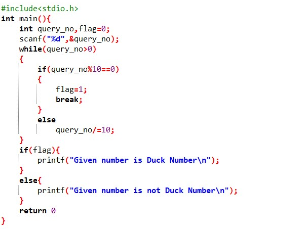 #include<stdio.h>
int main(){
int query_no,flag=0;
scanf("%d",&query_no);
while(query_no>0)
if(query_no%10==0)
flag=1;
break;
}
else
query_no/=10;
}
if(flag){
printf("Given number is Duck Number\n");
}
else{
printf("Given number is not Duck Number\n");
}
return 0
