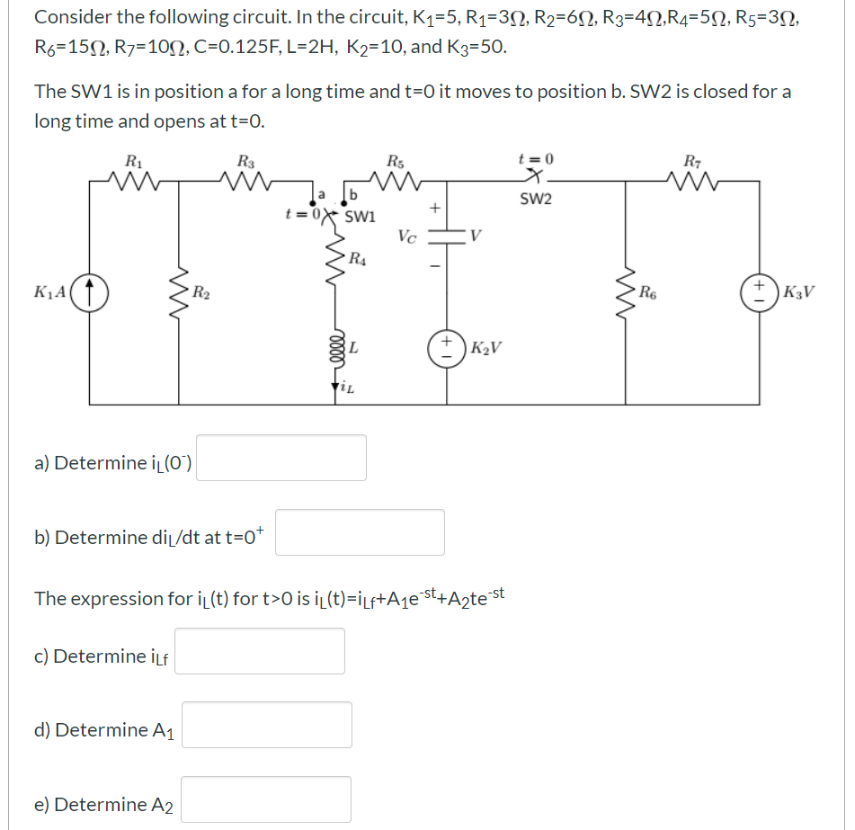 Consider the following circuit. In the circuit, K1=5, R1=3N, R2=6N, R3=4N,R4=5N, R5=3N,
R6=150, R7=10N, C=0.125F, L=2H, K2=10, and K3=50.
The SW1 is in position a for a long time and t=O it moves to position b. SW2 is closed for a
long time and opens at t=0.
t = 0
R7
R1
R3
R5
b
t= 0x Swi
Vc
SW2
+
R4
R6
)K3V
R2
K1A
) K2V
a) Determine iL(O")
b) Determine diĻ/dt at t=0
The expression for i (t) for t>0 is iL(t)=iLf+A1e°st+A2test
c) Determine İLf
d) Determine A1
e) Determine A2
+
lell
