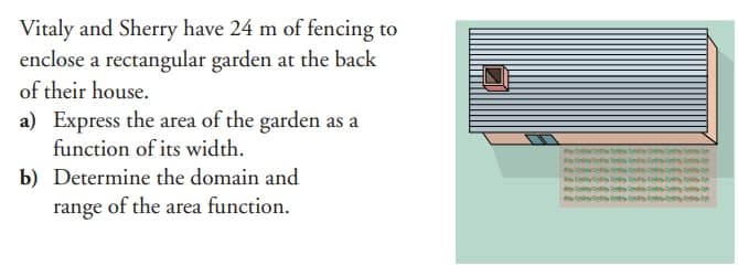 Vitaly and Sherry have 24 m of fencing to
enclose a rectangular garden at the back
of their house.
a) Express the area of the garden as a
function of its width.
b) Determine the domain and
range of the area function.
insess
wostinath
tests
y Testy the
este