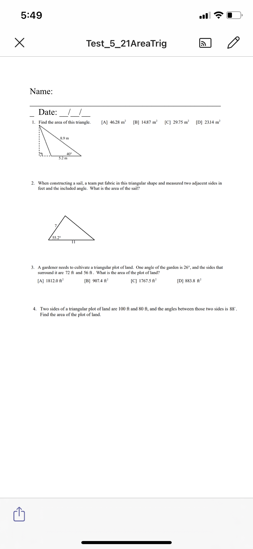 5:49
Test_5_21AreaTrig
Name:
Date:
1. Find the area of this triangle.
[A] 46.28 m²
[B] 14.87 m²
[C] 29.75 m²
[D] 23.14 m?
8.9 m
40°
5.2 m
2. When constructing a sail, a team put fabric in this triangular shape and measured two adjacent sides in
feet and the included angle. What is the area of the sail?
55.2°
3. A gardener needs to cultivate a triangular plot of land. One angle of the garden is 26°, and the sides that
surround it are 72 ft and 56 ft. What is the area of the plot of land?
[A] 1812.0 ft²
[B] 907.4 ft²
[C] 1767.5 ft²
[D] 883.8 ft²
4. Two sides of a triangular plot of land are 100 ft and 80 ft, and the angles between those two sides is 88".
Find the area of the plot of land.
