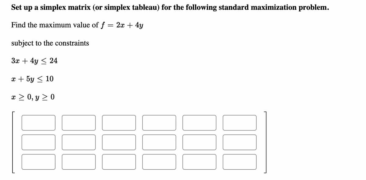 Set up a simplex matrix (or simplex tableau) for the following standard maximization problem.
Find the maximum value of f = 2x + 4y
subject to the constraints
3x + 4y < 24
x + 5y < 10
x > 0, y > 0
