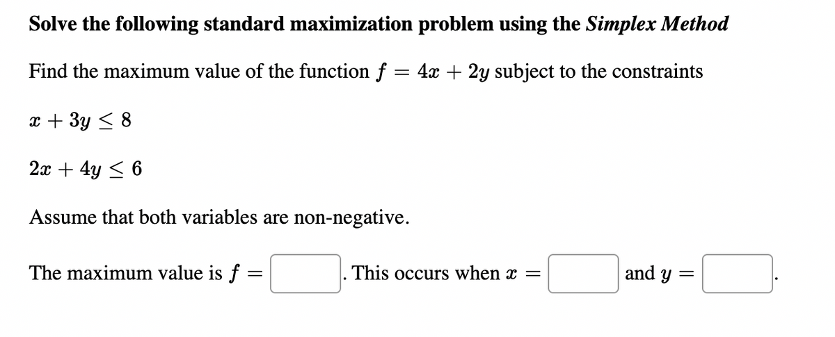 Solve the following standard maximization problem using the Simplex Method
Find the maximum value of the function f = 4x + 2y subject to the constraints
x + 3y < 8
2x + 4y < 6
Assume that both variables are non-negative.
The maximum value is f =
This occurs when x =
and y =
