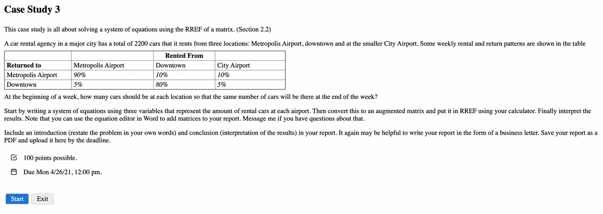 Case Study 3
This case study is all about solving a system of equations using the RREF of a matrix. (Section 2.2)
A car rental agency in a major city has a total of 2200 cars that it rents from three locations: Metropolis Airport, downtown and at the smaller City Airport. Some weekly rental and return patterns are shown in the table
Rented From
Returned to
Metropolis Airport
Downtown
City Airport
Metropolis Airport
90%
10%
10%
Downtown
5%
80%
5%
At the beginning of a week, how many cars should be at each location so that the same number of cars will be there at the end of the week?
Start by writing a system of equations using three variables that represent the amount of rental cars at each airport. Then convert this to an augmented matrix and put it in RREF using your calculator. Finally interpret the
results. Note that you can use the equation editor in Word to add matrices to your report. Message me if you have questions about that.
Include an introduction (restate the problem in your own words) and conclusion (interpretation of the results) in your report. It again may be helpful to write your report in the form of a business letter. Save your report as a
PDF and upload it here by the deadline.
E 100 points possible.
O Due Mon 4/26/21, 12:00 pm.
Start
Exit
