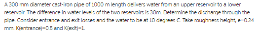 A 300 mm diameter cast-iron pipe of 1000 m length delivers water from an upper reservoir to a lower
reservoir. The difference in water levels of the two reservoirs is 30m. Determine the discharge through the
pipe. Consider entrance and exit losses and the water to be at 10 degrees C. Take roughness height, e=0.24
mm. Klentrance)=0.5 and K(exit)=1.
