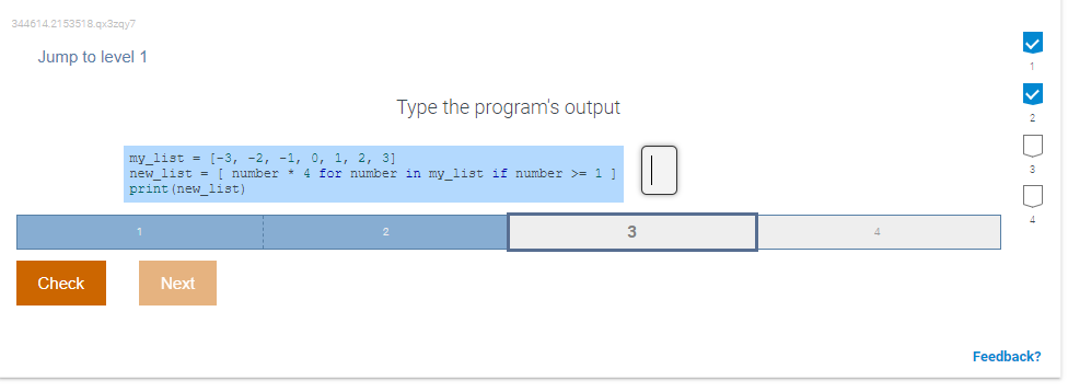 344614.2153518.qx3zqy7
Jump to level 1
Type the program's output
my_list = [-3, -2, -1, 0, 1, 2, 3]
new list = [ number * 4 for number in my list if number >= 1 ]
print (new_list)
3
Check
Next
Feedback?
D - D D- D
