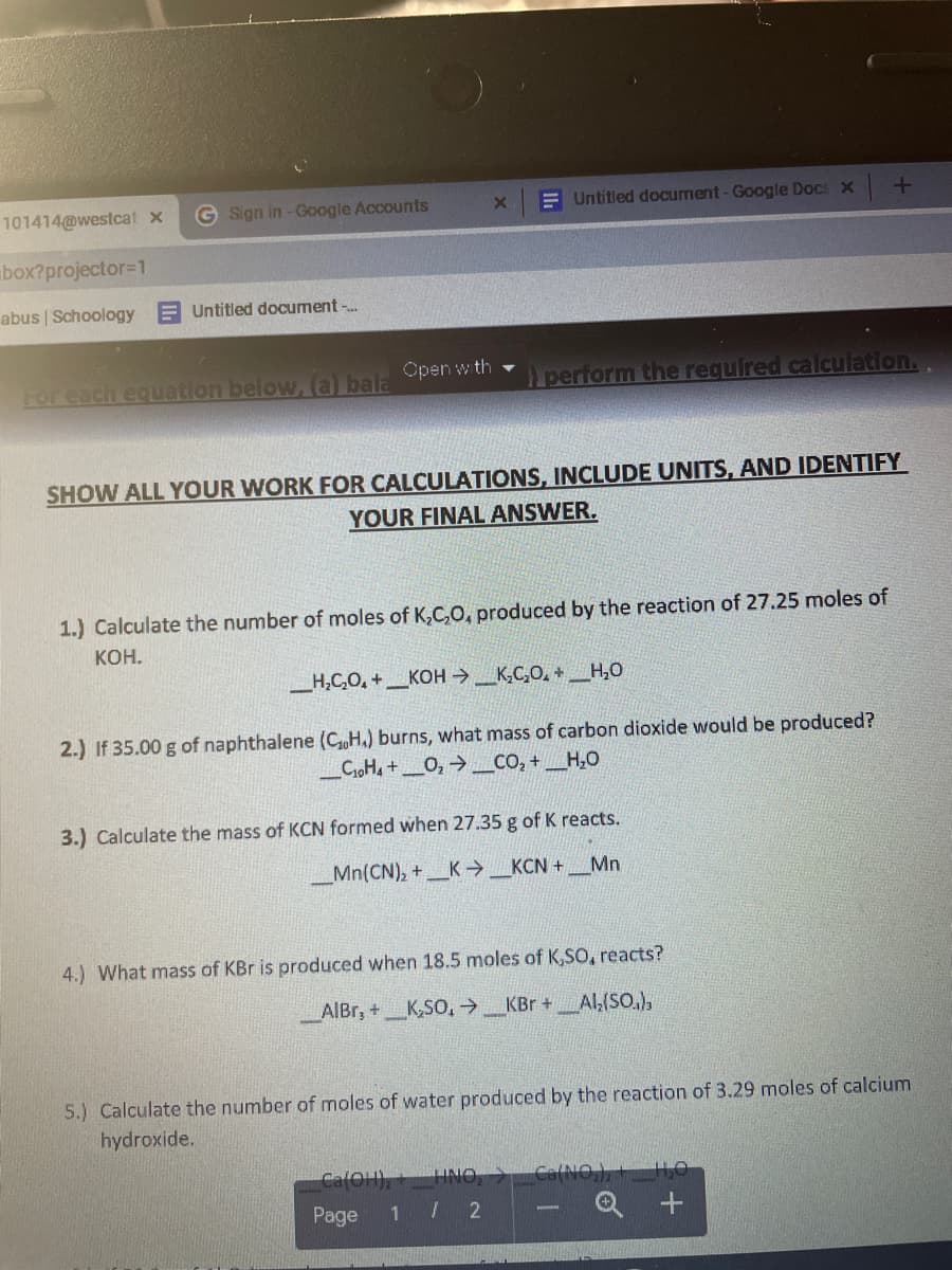 101414@westcat x
G Sign in -Google Accounts
E Untitled document-Google Docs x
box?projector=1
abus | Schoology
E Untitled document -..
Open w th -
For each equation below,a bala
perform the required calculation.
SHOW ALL YOUR WORK FOR CALCULATIONS, INCLUDE UNITS, AND IDENTIFY
YOUR FINAL ANSWER.
1.) Calculate the number of moles of K,C,O, produced by the reaction of 27.25 moles of
КОН.
__H,C,O, +_KOH _K,C,O, + H,0
2.) If 35.00 g of naphthalene (CH,) burns, what mass of carbon dioxide would be produced?
_CioH, +_O, →_CO, + _H,O
3.) Calculate the mass of KCN formed when 27.35 g of K reacts.
_Mn(CN), +K→_KCN +_Mn
4.) What mass of KBr is produced when 18.5 moles of K,So, reacts?
AlBr, +K,SO,→_KBr +Al,(SO.),
5.) Calculate the number of moles of water produced by the reaction of 3.29 moles of calcium
hydroxide.
Ca(O1),
Ca(NO,),ILO
Page
1
