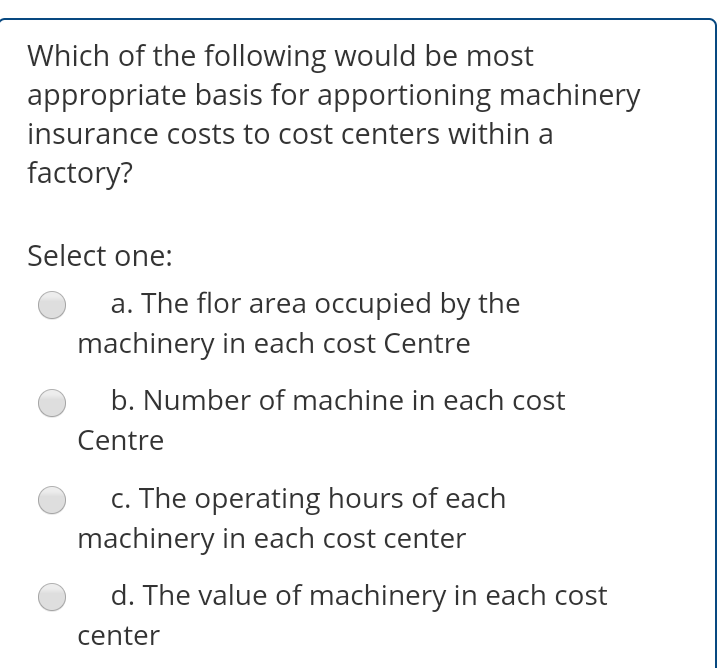 Which of the following would be most
appropriate basis for apportioning machinery
insurance costs to cost centers within a
factory?
Select one:
a. The flor area occupied by the
machinery in each cost Centre
b. Number of machine in each cost
Centre
c. The operating hours of each
machinery in each cost center
d. The value of machinery in each cost
center
