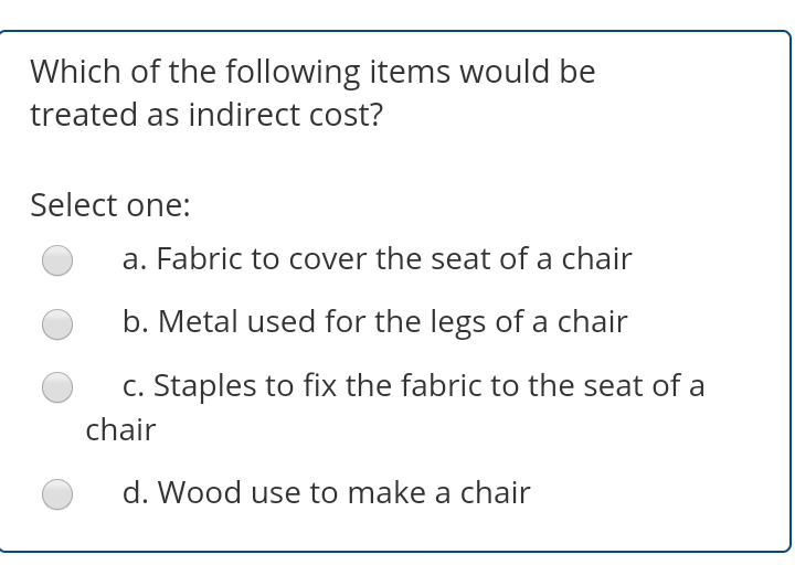 Which of the following items would be
treated as indirect cost?
Select one:
a. Fabric to cover the seat of a chair
b. Metal used for the legs of a chair
c. Staples to fix the fabric to the seat of a
chair
d. Wood use to make a chair
