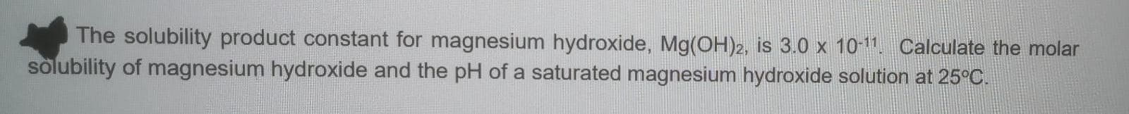 The solubility product constant for magnesium hydroxide, Mg(OH)2, is 3.0 x 10-11. Calculate the molar
solubility of magnesium hydroxide and the pH of a saturated magnesium hydroxide solution at 25°C.
