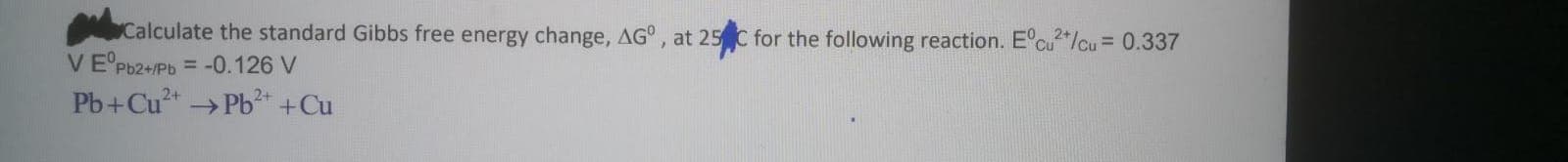 Calculate the standard Gibbs free energy change, AG°, at 25 C for the following reaction. E°cu"/cu = 0.337
VE Pb2+/Pb = -0.126 V
Pb+Cu+ →Pb +Cu
