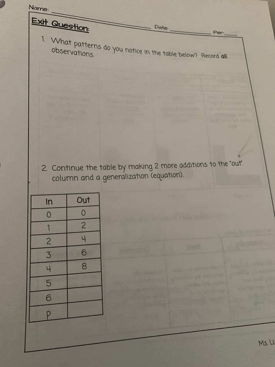 Name:
Exit Question:
Date:
Per
1. What patterns do you notice in the table below? Record all
observations.
2. Continue the table by making 2 more additions to the "out
column and a generalization (equation).
In
Out
1
2
4
3
6.
4
8.
6.
Ms. Lu
