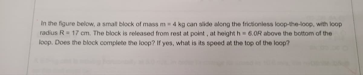 In the figure below, a small block of mass m = 4 kg can slide along the frictionless loop-the-loop, with loop
radius R = 17 cm. The block is released from rest at point, at height h 6.0R above the bottom of the
loop. Does the block complete the loop? If yes, what is its speed at the top of the loop?
