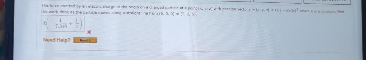 The force exerted by an electric charge at the origin on a charged particle at a point (x, y, z) with position vector r= (x, y, z) is F(r) Kr/r3 where K is a constant. Find
the work done as the particle moves along a straight line from (5, 0, 0) to (5, 2, 5).
|k(=
1
7.348
+
Need Help?
(3)
Read It