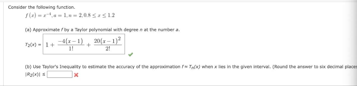 Consider the following function.
f(x)=x4, a = 1, n = 2,0.8 ≤x≤1.2
(a) Approximate f by a Taylor polynomial with degree n at the number a.
-4(x-1) 20(x-1)²
1!
2!
T2(x) = 1 +
+
(b) Use Taylor's Inequality to estimate the accuracy of the approximation f Tn(x) when x lies in the given interval. (Round the answer to six decimal places
|R₂(x)| ≤