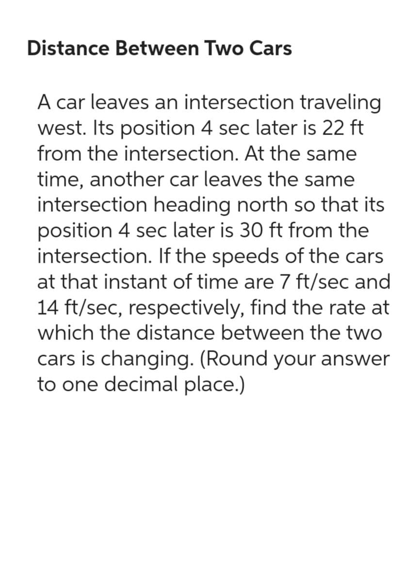 Distance Between Two Cars
A car leaves an intersection traveling
west. Its position 4 sec later is 22 ft
from the intersection. At the same
time, another car leaves the same
intersection heading north so that its
position 4 sec later is 30 ft from the
intersection. If the speeds of the cars
at that instant of time are 7 ft/sec and
14 ft/sec, respectively, find the rate at
which the distance between the two
cars is changing. (Round your answer
to one decimal place.)