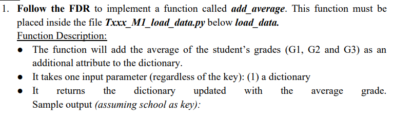 1. Follow the FDR to implement a function called add_average. This function must be
placed inside the file Txxx_M1_load_data.py below load_data.
Function Description:
• The function will add the average of the student's grades (G1, G2 and G3) as an
additional attribute to the dictionary.
• It takes one input parameter (regardless of the key): (1) a dictionary
•
It returns the dictionary updated
Sample output (assuming school as key):
with the average grade.