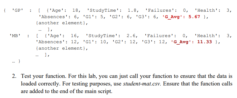 { 'GP'
'MB'
.. }
:
:
[ {'Age': 18, 'StudyTime': 1.8, 'Failures': 0, 'Health': 3,
'Absences': 6, 'G1': 5, 'G2': 6, 'G3¹: 6, 'G_Avg': 5.67 },
{another element),
],
...
[ {'Age': 16, 'StudyTime': 2.6,
'Failures': 0, 'Health':
'Absences': 12, 'G1¹: 10, 'G2¹: 12, 'G3': 12, 'G_Avg': 11.33 },
{another element},
],
3,
2. Test your function. For this lab, you can just call your function to ensure that the data is
loaded correctly. For testing purposes, use student-mat.csv. Ensure that the function calls
are added to the end of the main script.