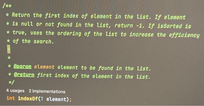 /**
* Return the first index of element in the list. If element
* is null or not found in the list, return -1. If isSorted is
* true, uses the ordering of the list to increase the efficiency
* of the search.
@param element element to be found in the list.
* @return first index of the element in the list.
*/
4 usages 2 implementations
int indexOf(T element);