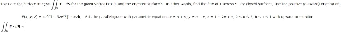 Evaluate the surface integral
1/²
F. ds for the given vector field F and the oriented surface S. In other words, find the flux of F across S. For closed surfaces, use the positive (outward) orientation.
F(x, y, z) = zexyi - 3zej + xyk, S is the parallelogram with parametric equations x = u + v₁y = u - v, z = 1+ 2u + v, 0 ≤us 2,0 ≤ vs 1 with upward orientation
F. ds =