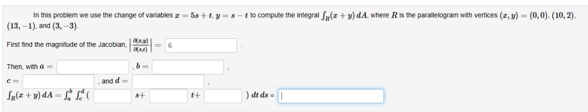 In this problem we use the change of variables x = 58+ t, y = 8-t to compute the integral S(x + y) dA, where R is the parallelogram with vertices (x, y) = (0,0), (10, 2).
(13,-1), and (3, -3).
First find the magnitude of the Jacobian,
Then, with a =
C=
SR(x + y) dA=ff(
and d =
8(x,y)
(s,t)
b=
8+
=
6
t+
) dt ds = |