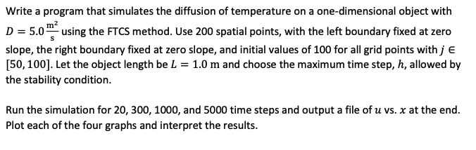 Write a program that simulates the diffusion of temperature on a one-dimensional object with
m²
S
D = 5.0 using the FTCS method. Use 200 spatial points, with the left boundary fixed at zero
slope, the right boundary fixed at zero slope, and initial values of 100 for all grid points with j E
[50, 100]. Let the object length be L = 1.0 m and choose the maximum time step, h, allowed by
the stability condition.
Run the simulation for 20, 300, 1000, and 5000 time steps and output a file of u vs. x at the end.
Plot each of the four graphs and interpret the results.