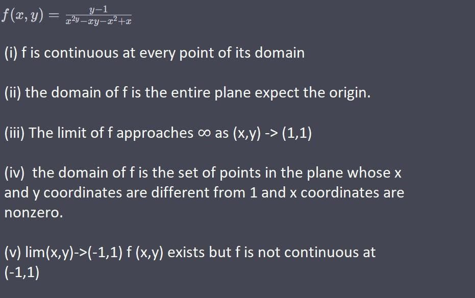 f(x, y) = x²y_xy_x²+x
y-1
(i) f is continuous at every point of its domain
(ii) the domain of f is the entire plane expect the origin.
(iii) The limit of f approaches ∞ as (x,y) -> (1,1)
(iv) the domain of f is the set of points in the plane whose x
and y coordinates are different from 1 and x coordinates are
nonzero.
(v) lim(x,y)->(-1,1) f (x,y) exists but f is not continuous at
(-1,1)