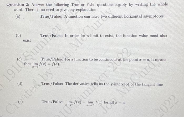 Question 2: Answer the following True or False questions legibly by writing the whole
word. There is no need to give any explanation:
(a)
different horizontal asymptotes
(b)
exist
1910
Sumer 2
(d)
True/False: A function can have
2-
a limit to exist, the function value must also
True/False: For a function to be continuous
True/False: lim f(x)
22
the point za, it means
True/False: The derivative tells us the y-intercept of the tangent line
z-bat
Jon McCurd
Created by Magura
10ummer 20
2022