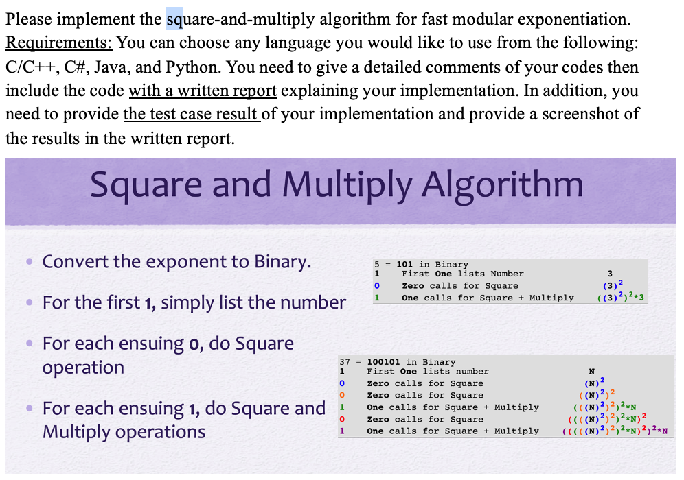 Please implement the square-and-multiply algorithm for fast modular exponentiation.
Requirements: You can choose any language you would like to use from the following:
C/C++, C#, Java, and Python. You need to give a detailed comments of your codes then
include the code with a written report explaining your implementation. In addition, you
need to provide the test case result of your implementation and provide a screenshot of
the results in the written report.
Square and Multiply Algorithm
• Convert the exponent to Binary.
• For the first 1, simply list the number
• For each ensuing o, do Square
operation
• For each ensuing 1, do Square and
Multiply operations
37
1
0
0
1
0
1
5
1
0
1
101 in Binary
First One lists Number
Zero calls for Square
One calls for Square + Multiply
100101 in Binary
First One lists number
Zero calls for Square
Zero calls for Square
One calls for Square + Multiply
Zero calls for Square
One calls for Square + Multiply
(3) ²
((3) ²)²+3
N
(N)²
((N) 2) 2
(((N) ²) ²) ²*N
((((N) ²) ²) ²*N) ²
(((((N) 2) 2) ²*N) ²) ²*N