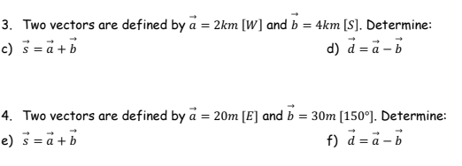 3. Two vectors are defined by a = 2km [W] and b = 4km [S]. Determine:
c) s= a + b
d) d = a - b
4. Two vectors are defined by a = 20m [E] and b = 30m [150°]. Determine:
e) s = a + b
f) d=a-b