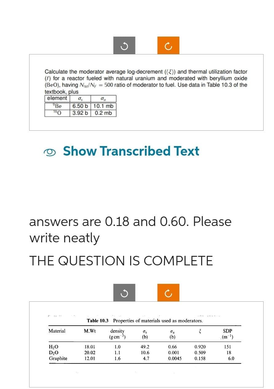 Calculate the moderator average log-decrement (()) and thermal utilization factor
(f) for a reactor fueled with natural uranium and moderated with beryllium oxide
(BeO), having NM/NF = 500 ratio of moderator to fuel. Use data in Table 10.3 of the
textbook, plus
element
0₂
0
"Be 6.50 b 10.1 mb
3.92 b 0.2 mb
160
Show Transcribed Text
answers are 0.18 and 0.60. Please
write neatly
THE QUESTION IS COMPLETE
Material
H₂O
D₂0
Graphite
G
Table 10.3 Properties of materials used as moderators.
M.Wt
18.01
20.02
12.01
density
(g cm ³)
1.0
1.1
1.6
Os
(b)
49.2
10.6
4.7
0₂
(b)
0.66
0.001
0.0045
Š
0.920
0.509
0.158
SDP
.(m-¹)
151
18
6.0