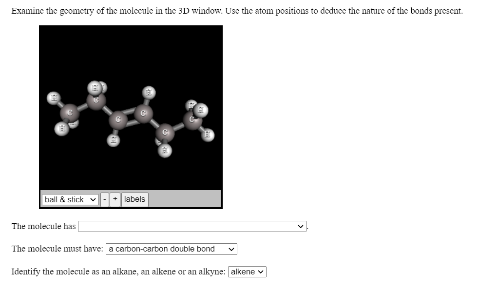 Examine the geometry of the molecule in the 3D window. Use the atom positions to deduce the nature of the bonds present.
ball & stick
labels
The molecule has
The molecule must have: a carbon-carbon double bond
Identify the molecule as an alkane, an alkene or an alkyne: alkene v
