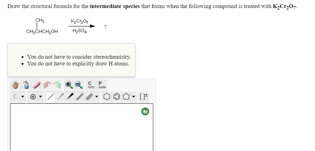 Draw the structural formula for the intermediate species that forms when the following compound is treated with K,Cr207.
CH3
K2Cr207
CH3CHCH2OH
H2804
• You do not have to consider stereochemistry.
You do not have to explicitly draw H atoms.
P
opy aste
C
