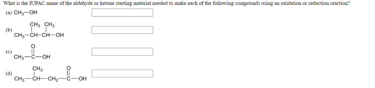 What is the IUPAC name of the aldehyde or ketone starting material needed to make each of the following compounds using an oxidation or reduction reaction?
(а) CНз—ОН
CH3 CH3
(b)
CH3-CH-CH-OH
(c)
CH3-C-OH
CH3
(d)
CH3-CH-CH2
-С—ОН
