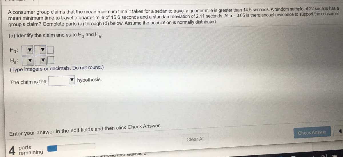 A consumer group claims that the mean minimum time it takes for a sedan to travel a quarter mile is greater than 14.5 seconds. A random sample of 22 sedans has a
mean minimum time to travel a quarter mile of 15.6 seconds and a standard deviation of 2.11 seconds. At a = 0.05 is there enough evidence to support the consumer
group's claim? Complete parts (a) through (d) below. Assume the population is normally distributed.
(a) Identify the claim and state Ho and H.
Ho:
Ha:
(Type integers or decimals. Do not round.)
The claim is the
hypothesis.
Enter your answer in the edit fields and then click Check Answer.
Check Answer
Clear All
4
parts
remaining
UUdT eu test Slaistic 2.
