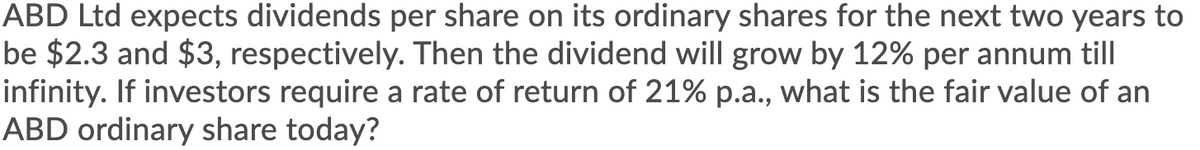 ABD Ltd expects dividends per share on its ordinary shares for the next two years to
be $2.3 and $3, respectively. Then the dividend will grow by 12% per annum till
infinity. If investors require a rate of return of 21% p.a., what is the fair value of an
ABD ordinary share today?
