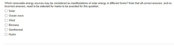 Which renewable energy sources may be considered as manifestations of solar energy in different forms? Note that all correct answers, and no
O Solar
Ocean wave
Wind
Biomass
Geothermal
Hydro
O O O
