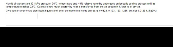 Humid air at constant 101 kPa pressure, 30°C temperature and 40% relative humidity undergoes an isobaric cooling process unitl its
temperature reaches 22°C. Calculate how much energy by heat is transferred from the air stream in kJ per kg of dry air.
Give you answer to two significant figures and enter the numerical value only (@.g. 0.0123, 0.123, 123, 1230, but not 0.0123 kJ/kgDA).
