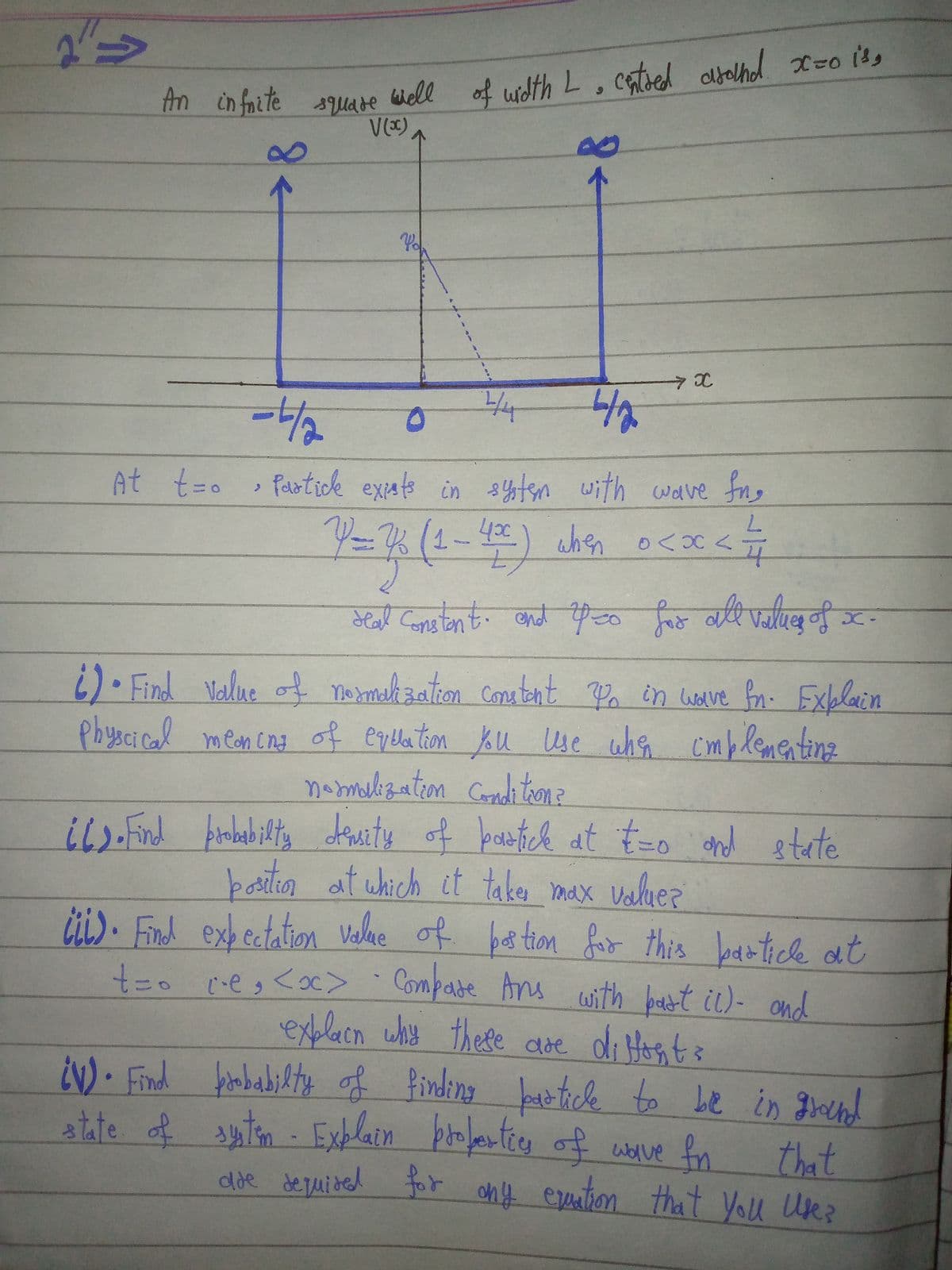 An in faite sUAre
m in fnite suare Well of wdth L, catsed albalhol x=o its
8.
4
-/-
At t=o syten with wave fng
Paotick expats in
430
when o<x s7
्दीusक बबे िए वयदि र न ड.
) Find Value of nermahzation Conutant Po in worve for- Exblain
Physcical mean cng of eqelation Ku Use whe cmblementinz
namebzation Condi trona
iL-Find Arnbabilty demity of bawtick at t-o and etete
baritin at which it taker max valuer
of bes tion fio this
čit). Find exbectation Velne
t3o ceg <oc> .
bartick at
Compase Ans with badbot ic)- ond
exblacn why
¿N)• Find fobabikty of finding battick to be in grend
atate of sten - Exblain profertics of wolve fn
these dde diHtosts
that
chf eruation that You Ue?
%23
dde de uided for
