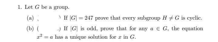 1. Let G be a group.
(a)
(b) (
>If |G| = 247 prove that every subgroup H G is cyclic.
-) If G is odd, prove that for any a € G, the equation
= a has a unique solution for r in G.