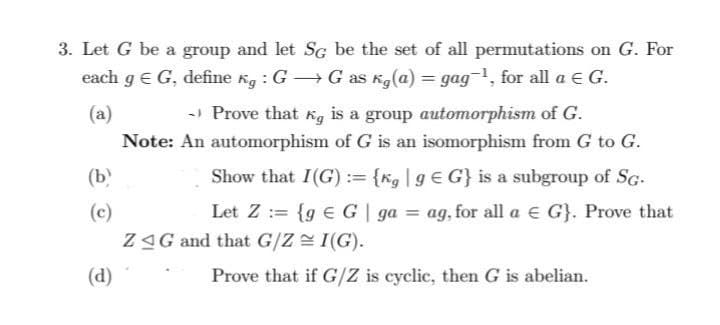 3. Let G be a group and let SG be the set of all permutations on G. For
each g = G, define kg: GG as Kg(a) = gag ¹, for all a € G.
(a)
(b)
(c)
(d)
→ Prove that Kg is a group automorphism of G.
Note: An automorphism of G is an isomorphism from G to G.
G} is a subgroup of SG-
Show that I(G):= {kg | g
Let Z= {g G | ga = ag, for all a G}. Prove that
ZAG and that G/Z ≈ I(G).
Prove that if G/Z is cyclic, then G is abelian.