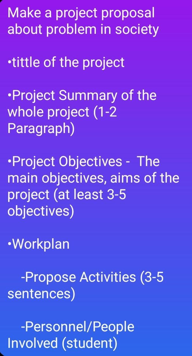 Make a project proposal
about problem in society
•tittle of the project
•Project Summary of the
whole project (1-2
Paragraph)
•Project Objectives - The
main objectives, aims of the
project (at least 3-5
objectives)
•Workplan
-Propose Activities (3-5
sentences)
-Personnel/People
Involved (student)