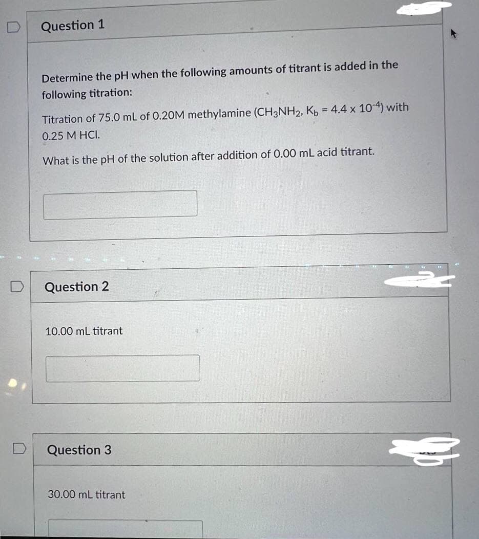 Question 1
Determine the pH when the following amounts of titrant is added in the
following titration:
Titration of 75.0 mL of 0.20M methylamine (CH3NH2, Kb = 4.4 x 10-4) with
0.25 M HCI.
What is the pH of the solution after addition of 0.00 mL acid titrant.
Question 2
10.00 mL titrant
Question 3
30.00 mL titrant