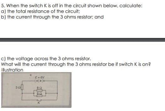 5.
When the switch K is off in the circuit shown below, calculate:
a) the total resistance of the circuit;
b) the current through the 3 ohms resistor; and
c) the voltage across the 3 ohms resistor.
What will the current through the 3 ohms resistor be if switch K is on?
Illustration
E = 6V
HHH
852
K