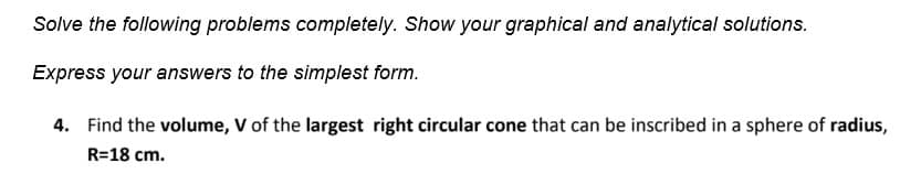 Solve the following problems completely. Show your graphical and analytical solutions.
Express your answers to the simplest form.
4. Find the volume, V of the largest right circular cone that can be inscribed in a sphere of radius,
R=18 cm.