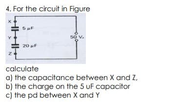 4. For the circuit in Figure
5 μF
20 μF
50 V.
calculate
a) the capacitance between X and Z,
b) the charge on the 5 UF capacitor
c) the pd between X and Y