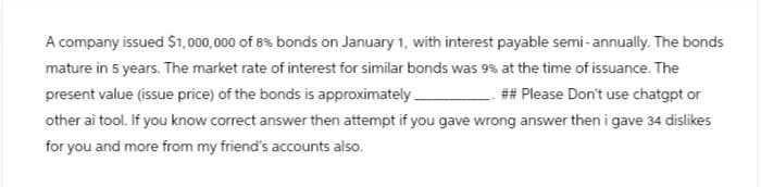 A company issued $1,000,000 of 8% bonds on January 1, with interest payable semi-annually. The bonds
mature in 5 years. The market rate of interest for similar bonds was 9% at the time of issuance. The
present value (issue price) of the bonds is approximately _
## Please Don't use chatgpt or
other ai tool. If you know correct answer then attempt if you gave wrong answer then i gave 34 dislikes
for you and more from my friend's accounts also.