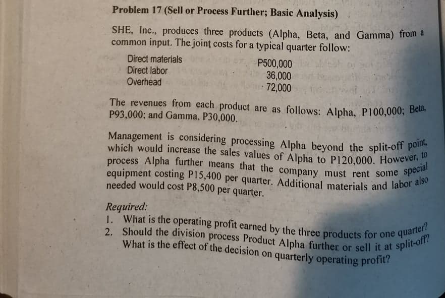 1. What is the operating profit earned by the three products for one quarter?
2. Should the division process Product Alpha further or sell it at split-off?
What is the effect of the decision on quarterly operating profit?
equipment costing P15,400 per quarter. Additional materials and labor also
The revenues from each product are as follows: Alpha, P100,000; Beta,
process Alpha further means that the company must rent some special
Management is considering processing Alpha beyond the split-off point,
which would increase the sales values of Alpha to P120,000. However, to
Problem 17 (Sell or Process Further; Basic Analysis)
SHE, Inc., produces three products (Alpha, Beta, and Gamma) from a
common input. The joint costs for a typical quarter follow:
Direct materials
Direct labor
Overhead
P500,000
36,000
72,000
The revenues from each product are as follows: Alpha, P100,000; Bete.
P93,000; and Gamma, P30,000.
Management is considering processing Alpha beyond the split-off poo
equipment costing P15,400 per quarter. Additional materials and labor
needed would cost P8,500 per quarter.
Required:
1.
2. Should the division process Product Alpha further or sell it at
What is the effect of the decision on quarterly operating profit?
